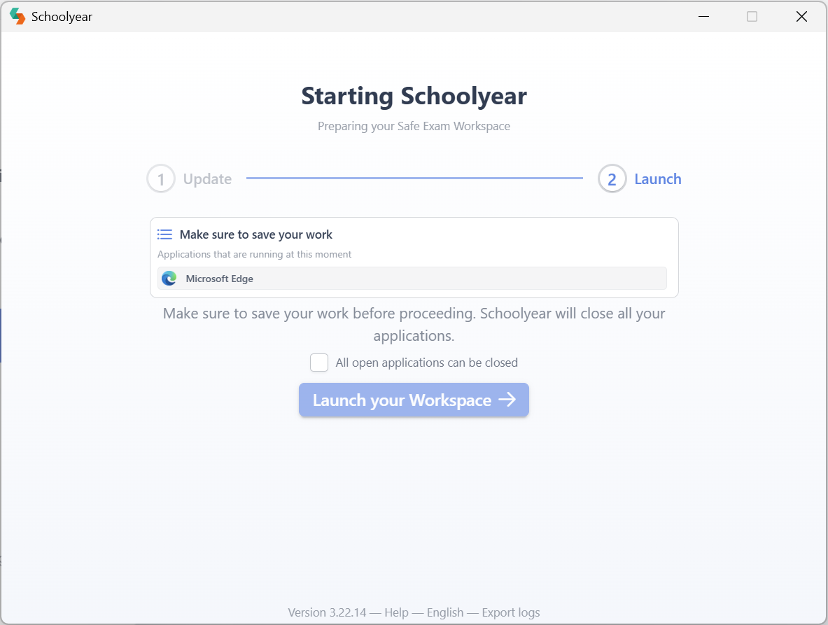 Starting Schoolyear device check and save work reminder for Windows Screenshot of the starting Schoolyear window. The image shows a ‘Make sure to save your work’ notice in the middle. At the bottom of the image, there is a blue ‘Launch your Workspace’ button. On top of this button, there is an ‘All applications can be closed’ tickbox.